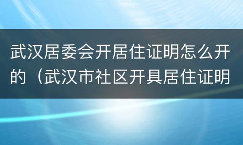 武汉居委会开居住证明怎么开的（武汉市社区开具居住证明）
