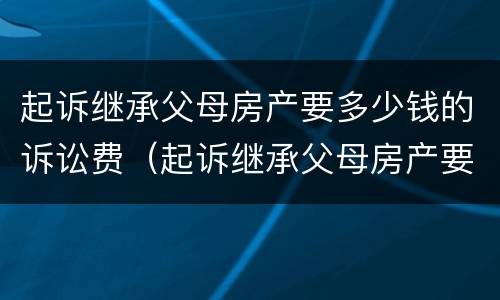 起诉继承父母房产要多少钱的诉讼费（起诉继承父母房产要多少钱的诉讼费用）