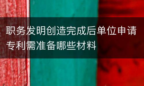 职务发明创造完成后单位申请专利需准备哪些材料