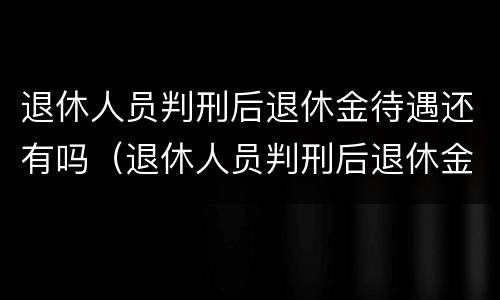 退休人员判刑后退休金待遇还有吗（退休人员判刑后退休金待遇还有吗怎么办）