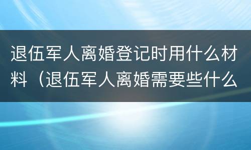 退伍军人离婚登记时用什么材料（退伍军人离婚需要些什么材料）