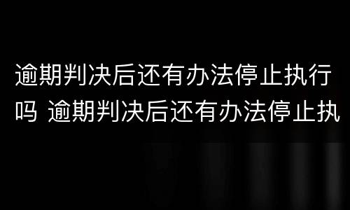 逾期判决后还有办法停止执行吗 逾期判决后还有办法停止执行吗怎么办