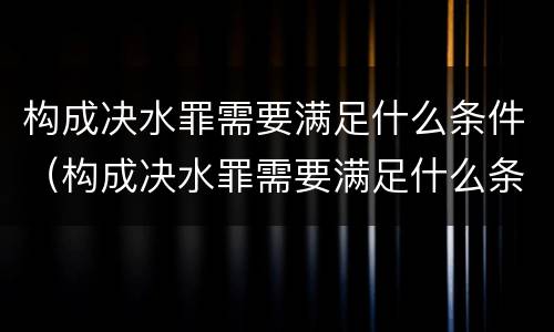 构成决水罪需要满足什么条件（构成决水罪需要满足什么条件才能立案）