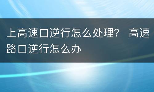 上高速口逆行怎么处理？ 高速路口逆行怎么办