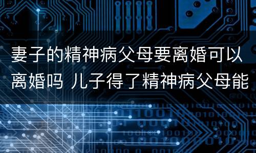 妻子的精神病父母要离婚可以离婚吗 儿子得了精神病父母能离婚吗