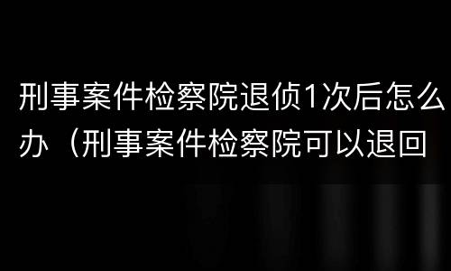 刑事案件检察院退侦1次后怎么办（刑事案件检察院可以退回几次）