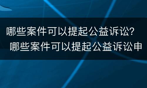 哪些案件可以提起公益诉讼？ 哪些案件可以提起公益诉讼申请