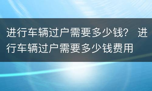 进行车辆过户需要多少钱？ 进行车辆过户需要多少钱费用