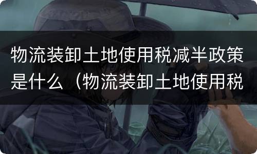 物流装卸土地使用税减半政策是什么（物流装卸土地使用税减半政策是什么时候）