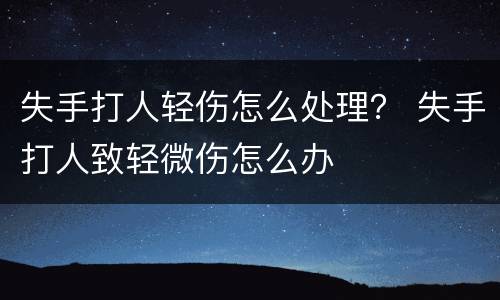 失手打人轻伤怎么处理？ 失手打人致轻微伤怎么办