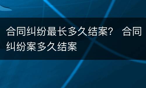 合同纠纷最长多久结案？ 合同纠纷案多久结案