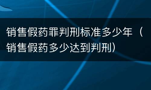 销售假药罪判刑标准多少年（销售假药多少达到判刑）