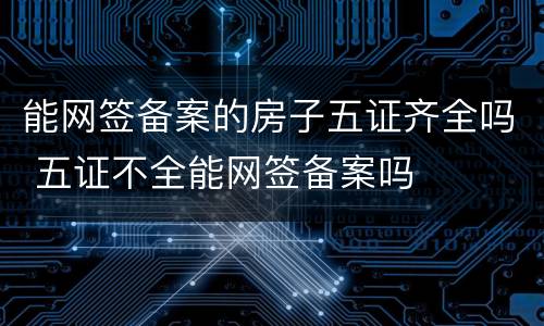 能网签备案的房子五证齐全吗 五证不全能网签备案吗