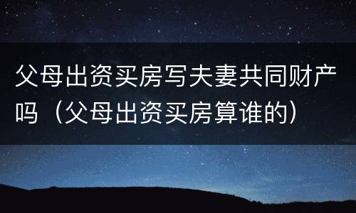 父母出资买房写夫妻共同财产吗（父母出资买房算谁的）