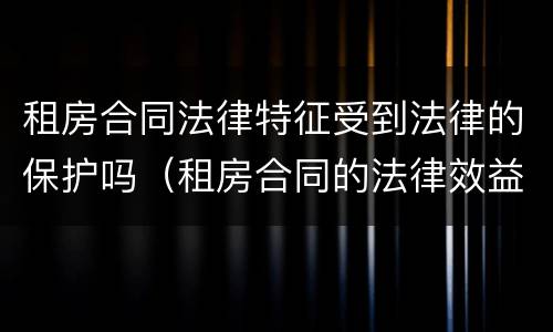 租房合同法律特征受到法律的保护吗（租房合同的法律效益）