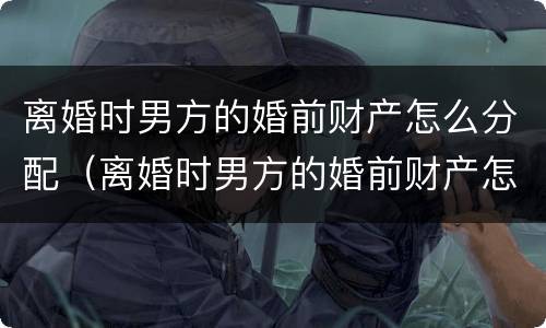 离婚时男方的婚前财产怎么分配（离婚时男方的婚前财产怎么分配给女方）