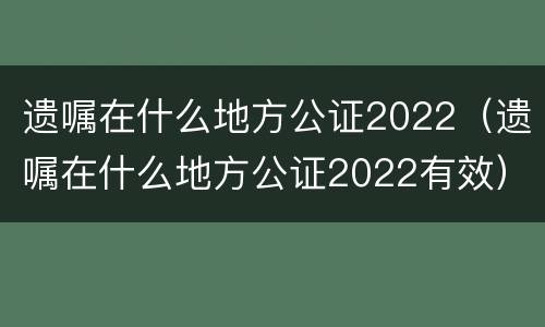 遗嘱在什么地方公证2022（遗嘱在什么地方公证2022有效）