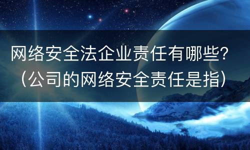 网络安全法企业责任有哪些？（公司的网络安全责任是指）