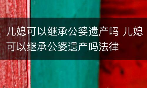 儿媳可以继承公婆遗产吗 儿媳可以继承公婆遗产吗法律