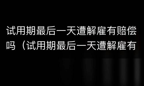 试用期最后一天遭解雇有赔偿吗（试用期最后一天遭解雇有赔偿吗合法吗）