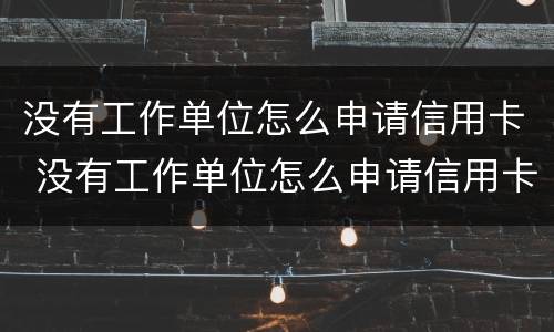 没有工作单位怎么申请信用卡 没有工作单位怎么申请信用卡 工作那怎么填