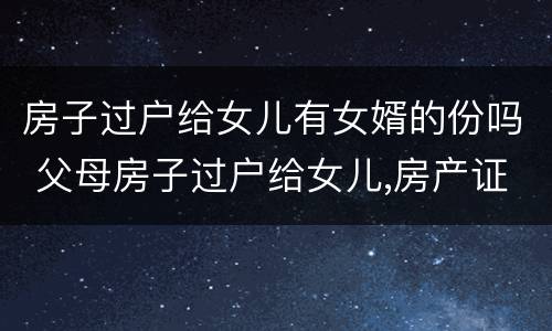 房子过户给女儿有女婿的份吗 父母房子过户给女儿,房产证上有女婿名字