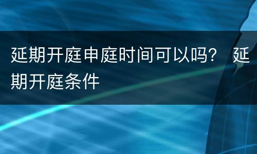 延期开庭申庭时间可以吗？ 延期开庭条件
