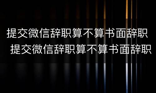 提交微信辞职算不算书面辞职 提交微信辞职算不算书面辞职呢
