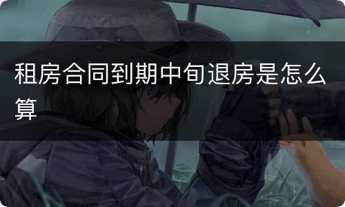 租房合同到期中旬退房是怎么算