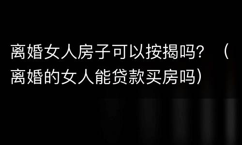 离婚女人房子可以按揭吗？（离婚的女人能贷款买房吗）