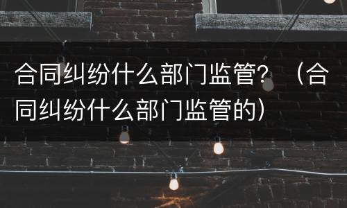 合同纠纷什么部门监管？（合同纠纷什么部门监管的）