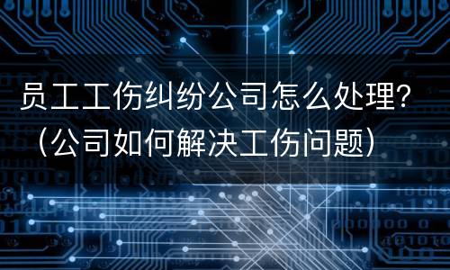 员工工伤纠纷公司怎么处理？（公司如何解决工伤问题）