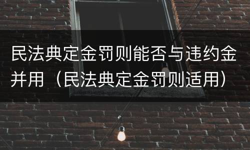 民法典定金罚则能否与违约金并用（民法典定金罚则适用）