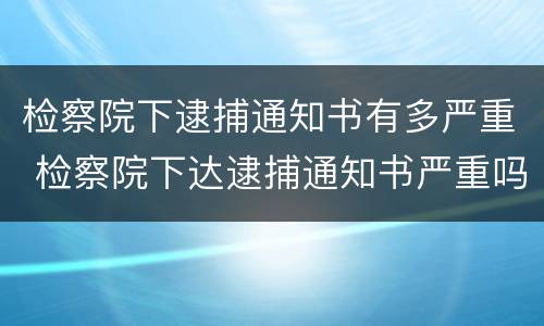 检察院下逮捕通知书有多严重 检察院下达逮捕通知书严重吗