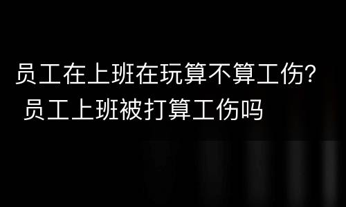 员工在上班在玩算不算工伤？ 员工上班被打算工伤吗