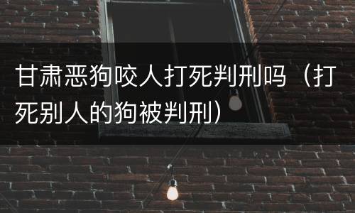 甘肃恶狗咬人打死判刑吗（打死别人的狗被判刑）