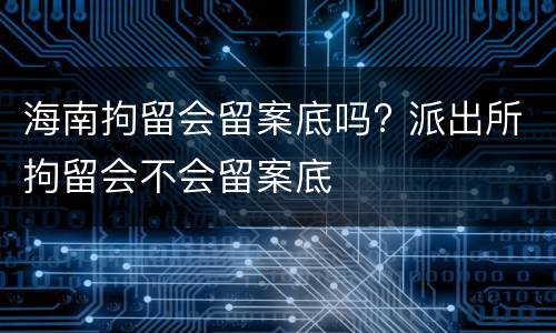 海南拘留会留案底吗? 派出所拘留会不会留案底