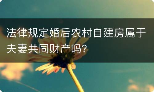 法律规定婚后农村自建房属于夫妻共同财产吗？