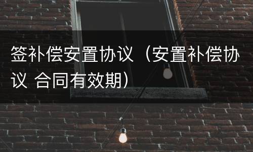 签补偿安置协议（安置补偿协议 合同有效期）