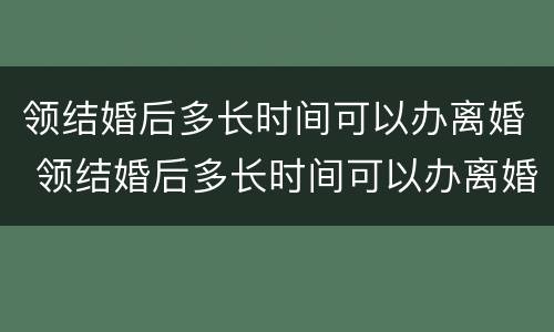 领结婚后多长时间可以办离婚 领结婚后多长时间可以办离婚手续