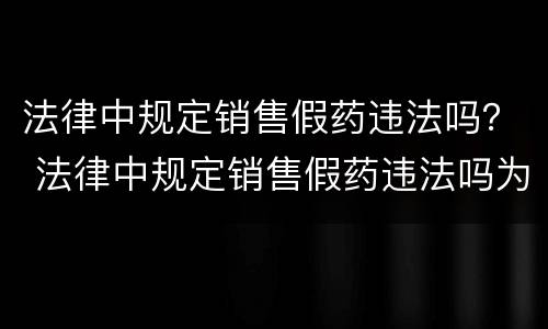 法律中规定销售假药违法吗？ 法律中规定销售假药违法吗为什么