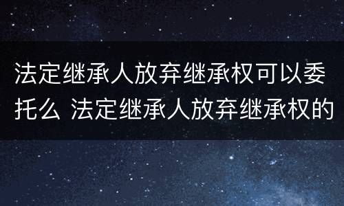 法定继承人放弃继承权可以委托么 法定继承人放弃继承权的效力