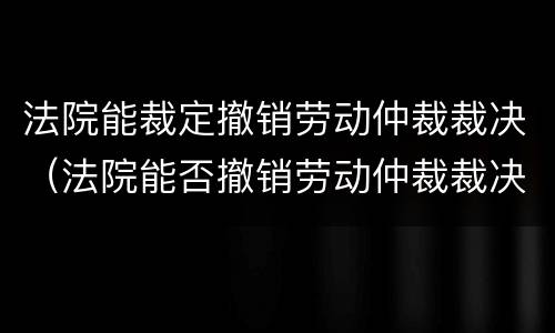 法院能裁定撤销劳动仲裁裁决（法院能否撤销劳动仲裁裁决）