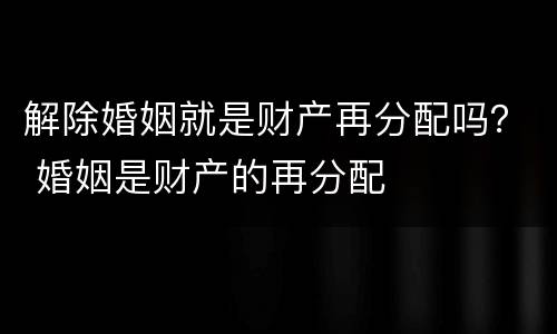 解除婚姻就是财产再分配吗？ 婚姻是财产的再分配