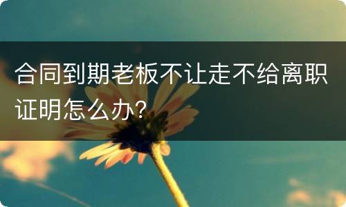 合同到期老板不让走不给离职证明怎么办？