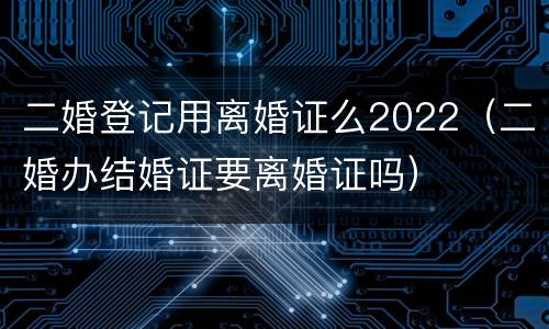 二婚登记用离婚证么2022（二婚办结婚证要离婚证吗）
