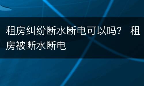 租房纠纷断水断电可以吗？ 租房被断水断电