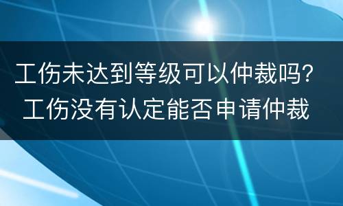 工伤未达到等级可以仲裁吗？ 工伤没有认定能否申请仲裁