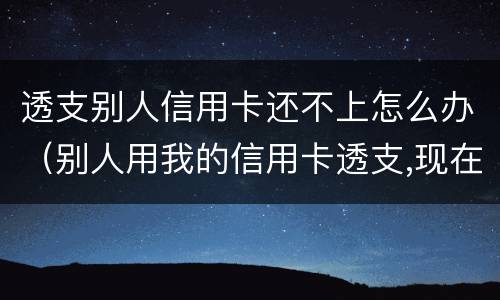 透支别人信用卡还不上怎么办（别人用我的信用卡透支,现在不还怎么办）