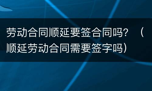劳动合同顺延要签合同吗？（顺延劳动合同需要签字吗）